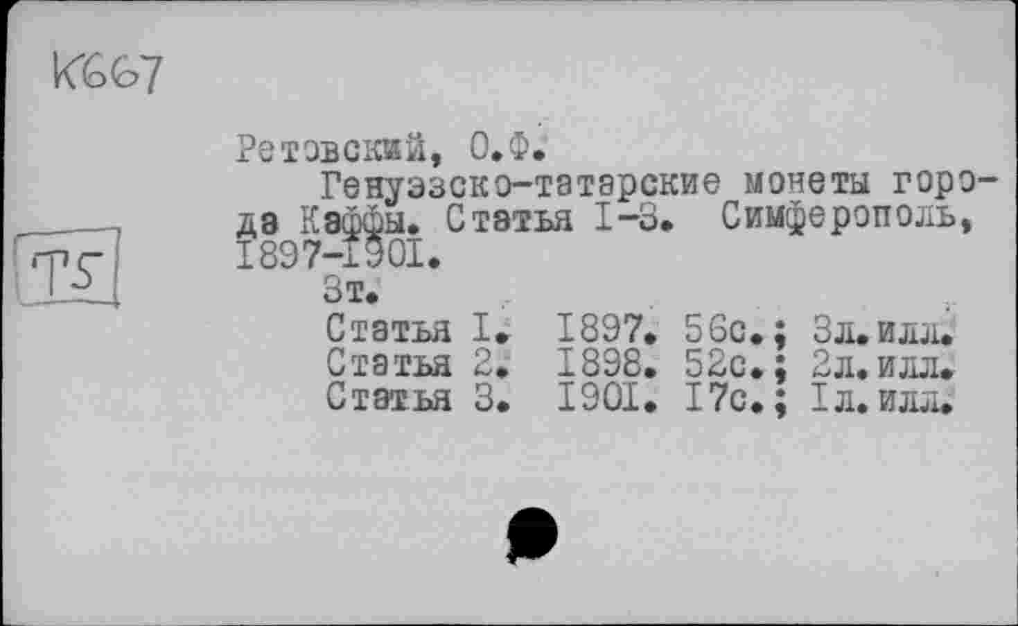 ﻿Ретовскай, О.Ф.
Генуэзско-татарские монеты горо да Каффы. Статья 1-3. Симферополь, 1897-1901.
Зт.
Статья I. 1897. 56с.; Зл.илл.
Статья 2. 1898. 52с.; Зл.илл.
Статья 3. 1901. 17с.; 1л. илл.